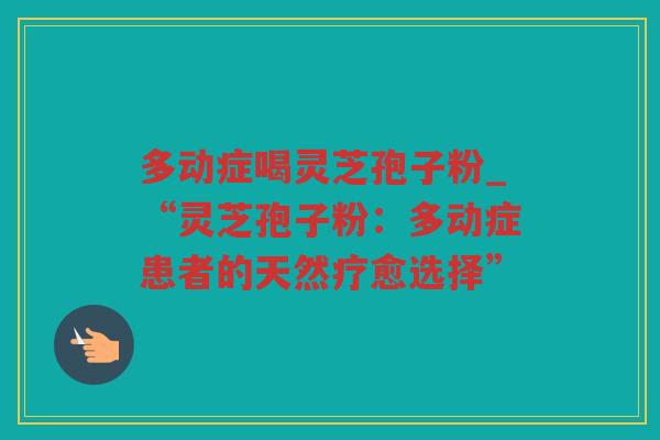 多动症喝灵芝孢子粉_“灵芝孢子粉：多动症患者的天然疗愈选择”