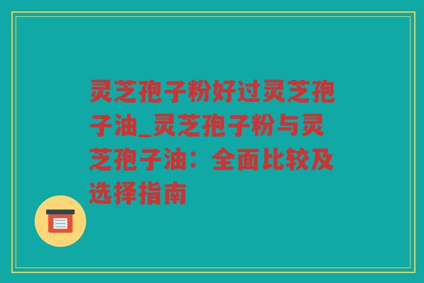 灵芝孢子粉好过灵芝孢子油_灵芝孢子粉与灵芝孢子油:全面比较及选择指南 灵芝孢子粉好过灵芝孢子油_灵芝孢子粉与灵芝孢子油:全面比较及选择指南
