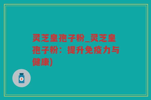 灵芝皇孢子粉_灵芝皇孢子粉：提升免疫力与健康)