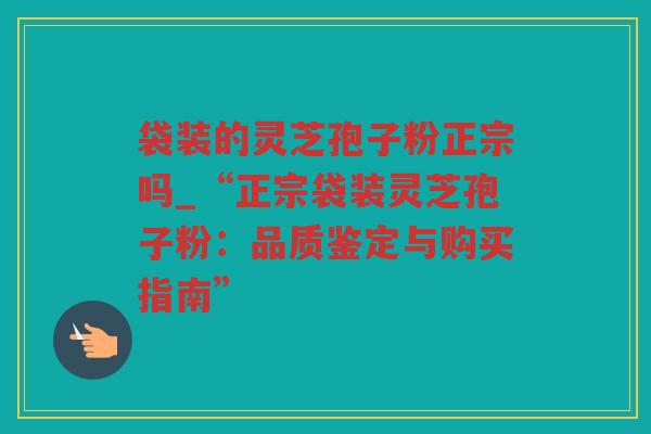 袋装的灵芝孢子粉正宗吗_“正宗袋装灵芝孢子粉：品质鉴定与购买指南”