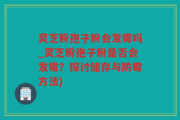 灵芝粉孢子粉会发霉吗_灵芝粉孢子粉是否会发霉？探讨储存与防霉方法)