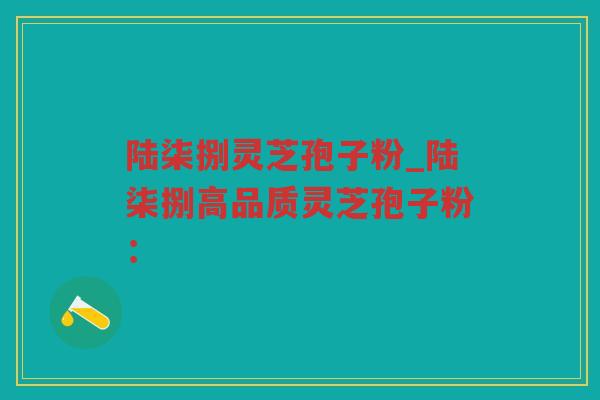 陆柒捌灵芝孢子粉_陆柒捌高品质灵芝孢子粉：