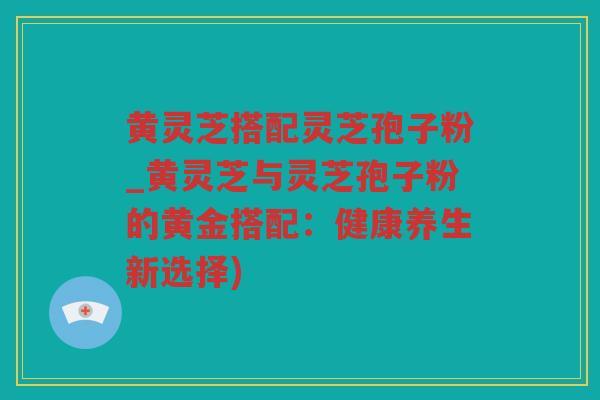 黄灵芝搭配灵芝孢子粉_黄灵芝与灵芝孢子粉的黄金搭配：健康养生新选择)