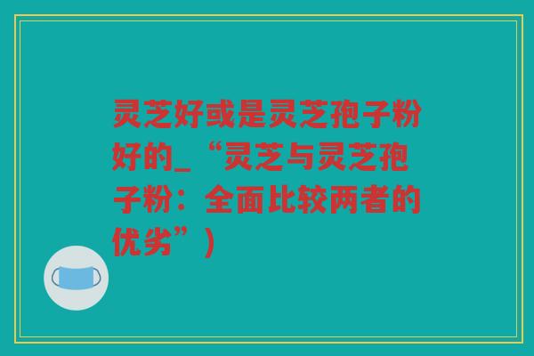 灵芝好或是灵芝孢子粉好的_“灵芝与灵芝孢子粉：全面比较两者的优劣”)