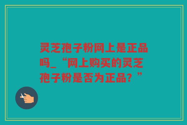 灵芝孢子粉网上是正品吗_“网上购买的灵芝孢子粉是否为正品？”