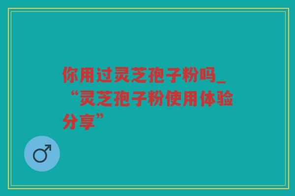 你用过灵芝孢子粉吗_“灵芝孢子粉使用体验分享”