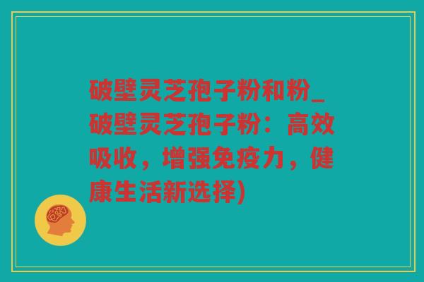 破壁灵芝孢子粉和粉_破壁灵芝孢子粉：高效吸收，增强免疫力，健康生活新选择)