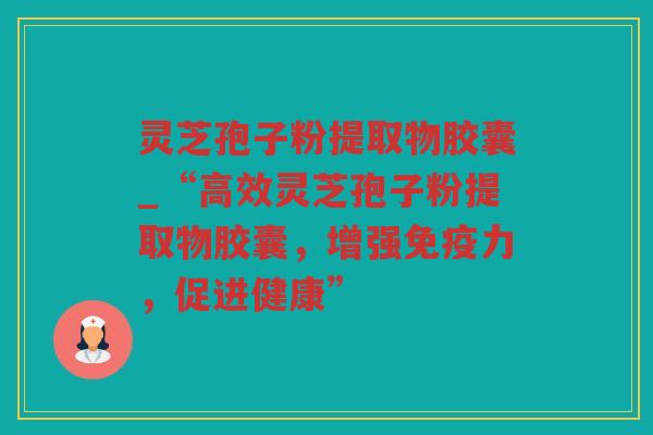 灵芝孢子粉提取物胶囊_“高效灵芝孢子粉提取物胶囊，增强免疫力，促进健康”