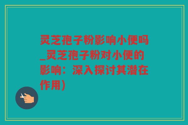 灵芝孢子粉影响小便吗_灵芝孢子粉对小便的影响：深入探讨其潜在作用)