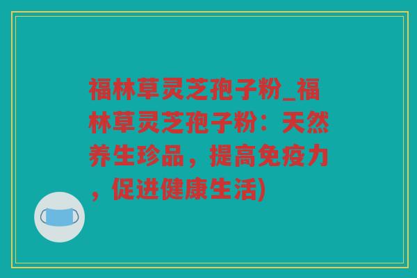 福林草灵芝孢子粉_福林草灵芝孢子粉：天然养生珍品，提高免疫力，促进健康生活)