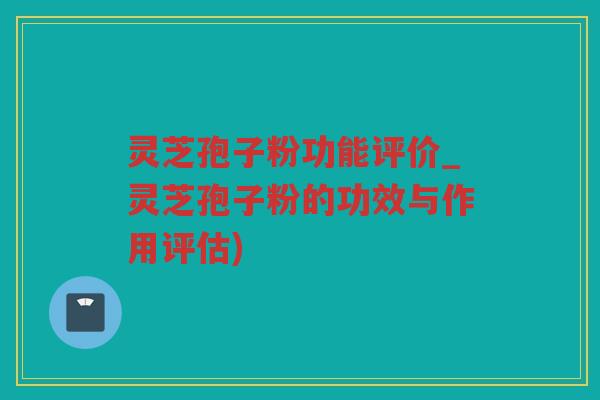 灵芝孢子粉功能评价_灵芝孢子粉的功效与作用评估)