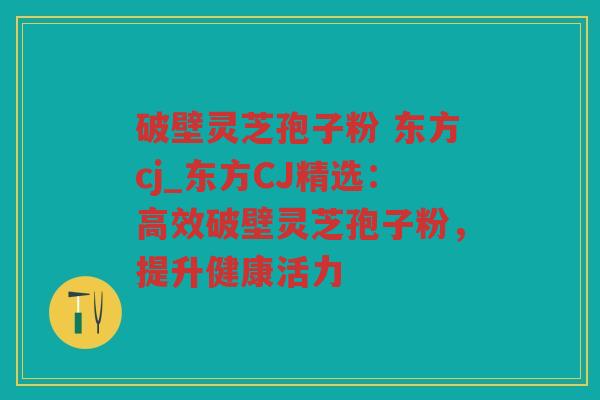破壁灵芝孢子粉 东方cj_东方CJ精选：高效破壁灵芝孢子粉，提升健康活力