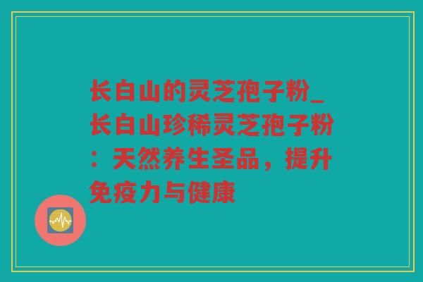 长白山的灵芝孢子粉_长白山珍稀灵芝孢子粉：天然养生圣品，提升免疫力与健康