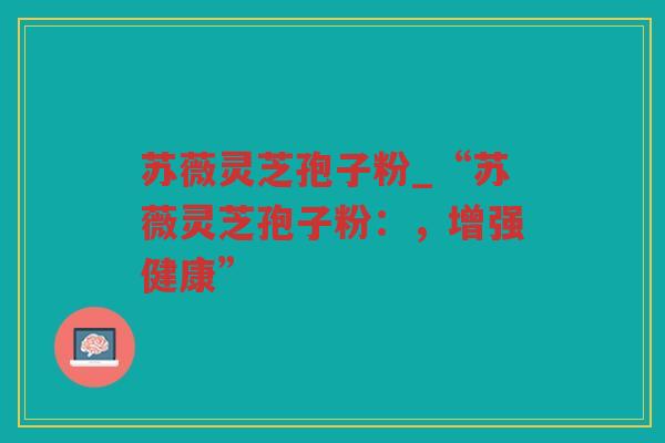 苏薇灵芝孢子粉_“苏薇灵芝孢子粉:,增强健康” 苏薇灵芝孢子粉_“苏薇灵芝孢子粉:,增强健康”