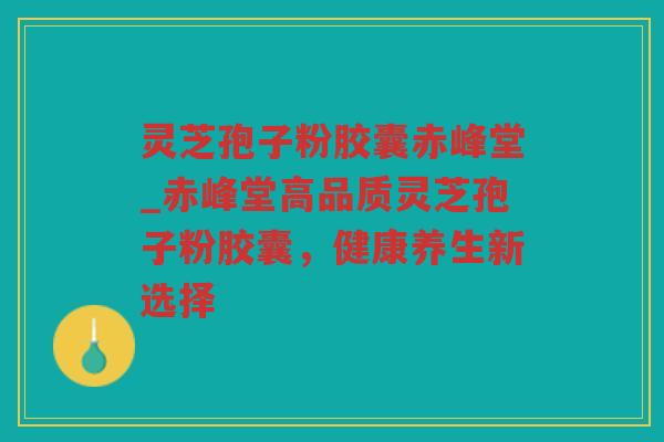 灵芝孢子粉胶囊赤峰堂_赤峰堂高品质灵芝孢子粉胶囊，健康养生新选择