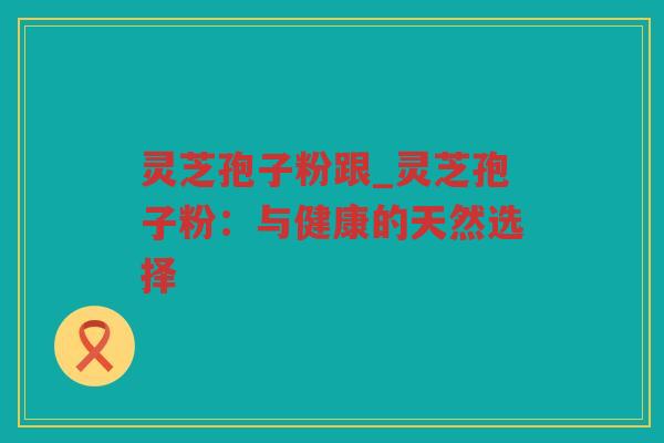 灵芝孢子粉跟_灵芝孢子粉：与健康的天然选择