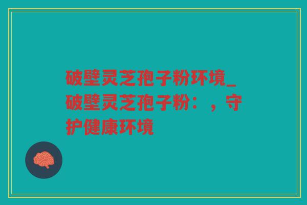 破壁灵芝孢子粉环境_破壁灵芝孢子粉：，守护健康环境