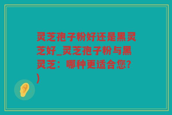 灵芝孢子粉好还是黑灵芝好_灵芝孢子粉与黑灵芝:哪种更适合您?) 灵芝孢子粉好还是黑灵芝好_灵芝孢子粉与黑灵芝:哪种更适合您?)