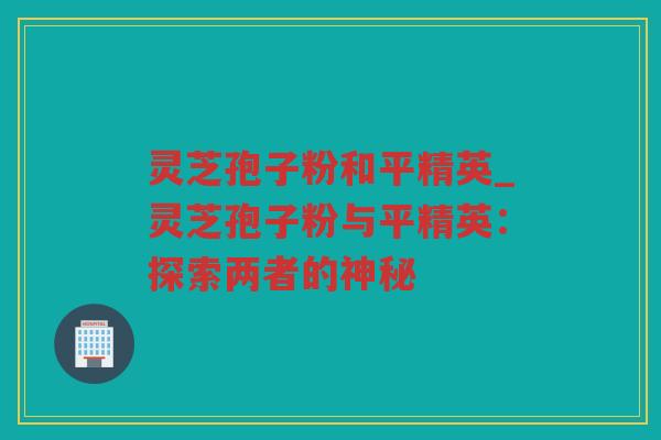 灵芝孢子粉和平精英_灵芝孢子粉与平精英：探索两者的神秘