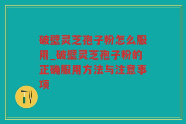 破壁灵芝孢子粉怎么服用_破壁灵芝孢子粉的正确服用方法与注意事项