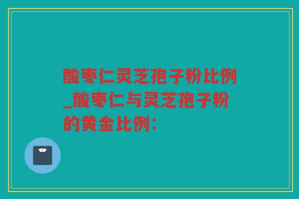 酸枣仁灵芝孢子粉比例_酸枣仁与灵芝孢子粉的黄金比例：