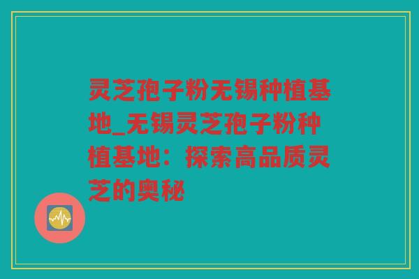 灵芝孢子粉无锡种植基地_无锡灵芝孢子粉种植基地：探索高品质灵芝的奥秘