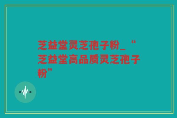 芝益堂灵芝孢子粉_“芝益堂高品质灵芝孢子粉” 芝益堂灵芝孢子粉_“芝益堂高品质灵芝孢子粉”