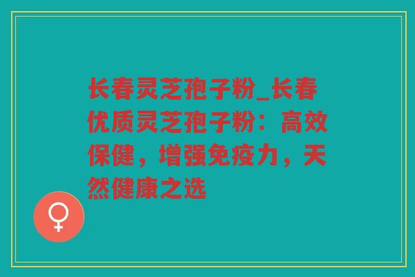 长春灵芝孢子粉_长春优质灵芝孢子粉：高效保健，增强免疫力，天然健康之选
