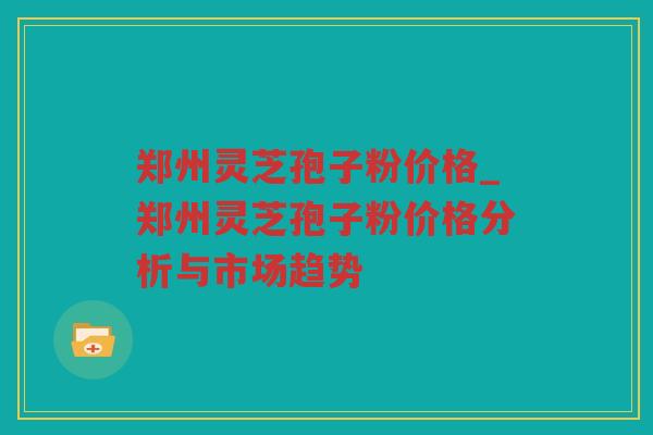 郑州灵芝孢子粉价格_郑州灵芝孢子粉价格分析与市场趋势
