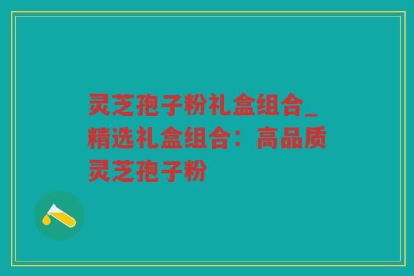 灵芝孢子粉礼盒组合_精选礼盒组合：高品质灵芝孢子粉