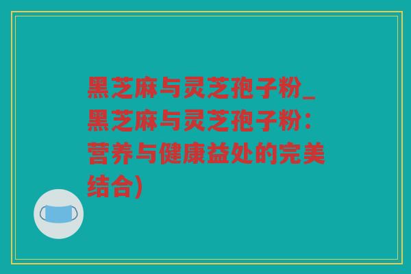黑芝麻与灵芝孢子粉_黑芝麻与灵芝孢子粉：营养与健康益处的完美结合)