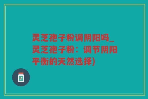 灵芝孢子粉调阴阳吗_灵芝孢子粉：调节阴阳平衡的天然选择)