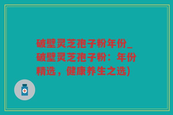 破壁灵芝孢子粉年份_破壁灵芝孢子粉：年份精选，健康养生之选)