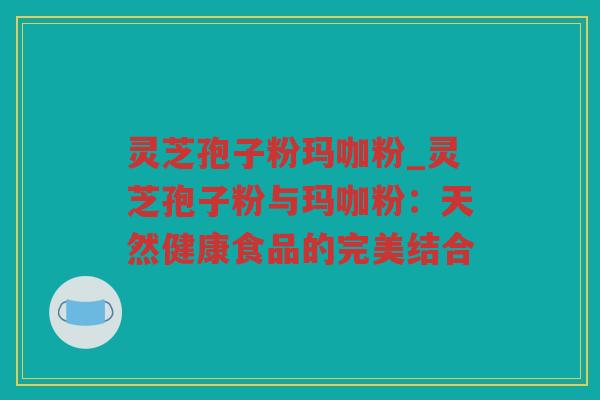 灵芝孢子粉玛咖粉_灵芝孢子粉与玛咖粉:天然健康食品的完美结合 灵芝孢子粉玛咖粉_灵芝孢子粉与玛咖粉:天然健康食品的完美结合