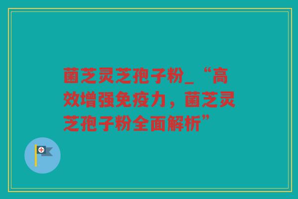 菌芝灵芝孢子粉_“高效增强免疫力，菌芝灵芝孢子粉全面解析”