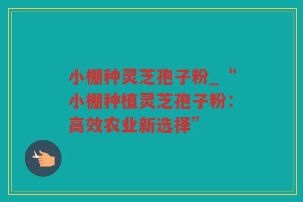 小棚种灵芝孢子粉_“小棚种植灵芝孢子粉:高效农业新选择” 小棚种灵芝孢子粉_“小棚种植灵芝孢子粉:高效农业新选择”