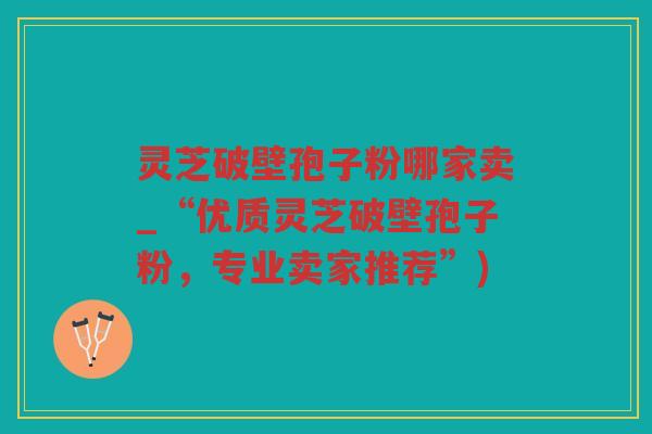 灵芝破壁孢子粉哪家卖_“优质灵芝破壁孢子粉,专业卖家推荐”) 灵芝破壁孢子粉哪家卖_“优质灵芝破壁孢子粉,专业卖家推荐”)