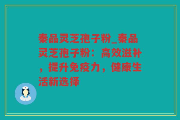 秦品灵芝孢子粉_秦品灵芝孢子粉：高效滋补，提升免疫力，健康生活新选择