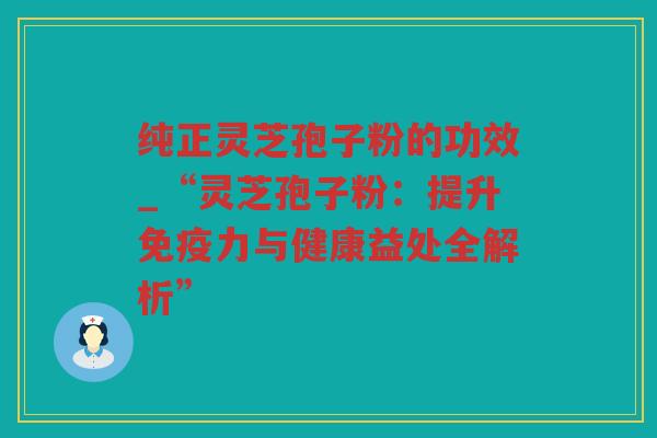纯正灵芝孢子粉的功效_“灵芝孢子粉：提升免疫力与健康益处全解析”