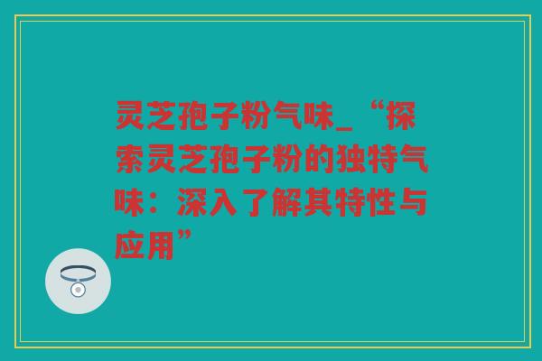 灵芝孢子粉气味_“探索灵芝孢子粉的独特气味：深入了解其特性与应用”