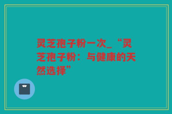灵芝孢子粉一次_“灵芝孢子粉：与健康的天然选择”