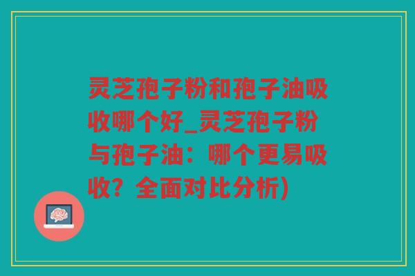 灵芝孢子粉和孢子油吸收哪个好_灵芝孢子粉与孢子油:哪个更易吸收?全面对比分析) 灵芝孢子粉和孢子油吸收哪个好_灵芝孢子粉与孢子油:哪个更易吸收?全面对比分析)