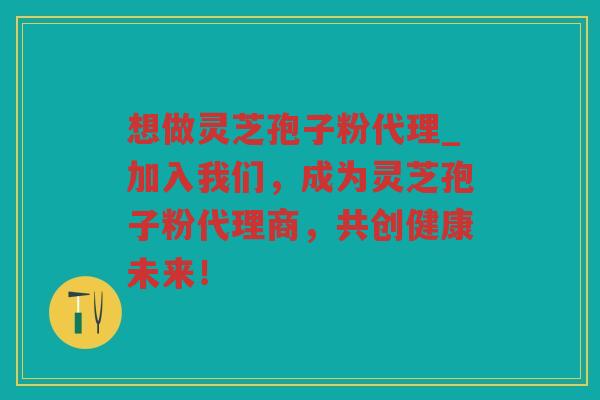 想做灵芝孢子粉代理_加入我们,成为灵芝孢子粉代理商,共创健康未来! 想做灵芝孢子粉代理_加入我们,成为灵芝孢子粉代理商,共创健康未来!