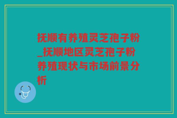 抚顺有养殖灵芝孢子粉_抚顺地区灵芝孢子粉养殖现状与市场前景分析