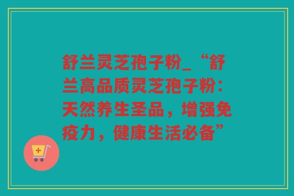 舒兰灵芝孢子粉_“舒兰高品质灵芝孢子粉：天然养生圣品，增强免疫力，健康生活必备”