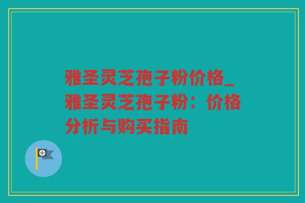 雅圣灵芝孢子粉价格_雅圣灵芝孢子粉：价格分析与购买指南