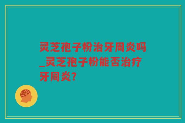 灵芝孢子粉牙周炎吗_灵芝孢子粉能否牙周炎？