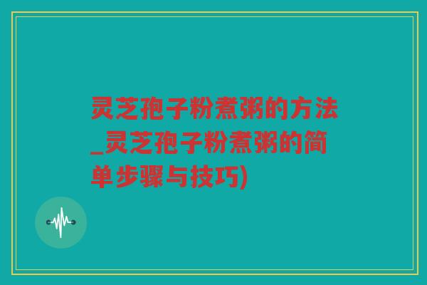 灵芝孢子粉煮粥的方法_灵芝孢子粉煮粥的简单步骤与技巧)