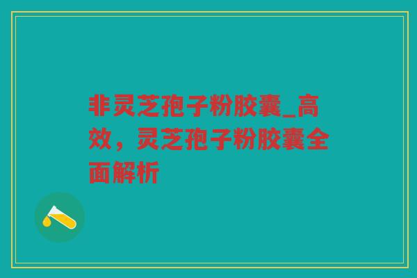非灵芝孢子粉胶囊_高效，灵芝孢子粉胶囊全面解析