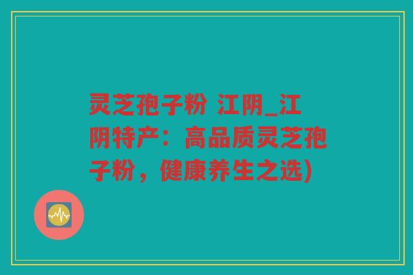 灵芝孢子粉 江阴_江阴特产：高品质灵芝孢子粉，健康养生之选)
